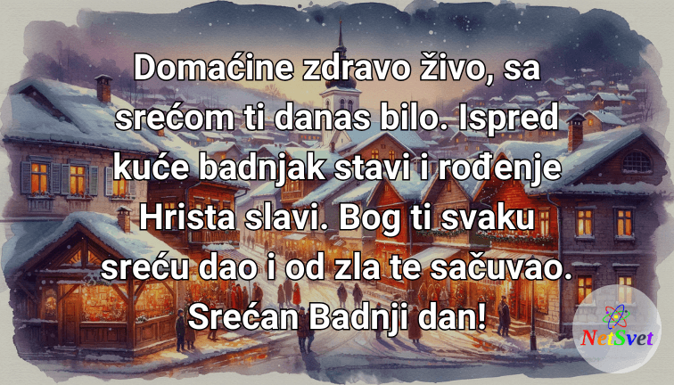 Domaćine zdravo živo, sa srećom ti danas bilo. Ispred kuće badnjak stavi i rođenje Hrista slavi. Bog ti svaku sreću dao i od zla te sačuvao. Srećan Badnji dan!